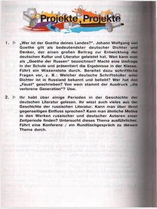 1. „Wer ist der Goethe deines Landes?“. Johann Wolfgang vom
Goethe gilt als bedeutendster deutscher Dichter uit«l
Denker, der einen großen Beitrag zur Entwicklung <lo»
deutschen Kultur und Literatur geleistet hat. Wen kann innii
als „Goethe der Russen“ bezeichnen? Macht eine Umfmua
in der Schule und präsentiert die Ergebnisse in der Klanu«
Führt ein Wissenstoto durch. Bereitet dazu schriftlich»
Fragen vor, z. B.: Welcher deutsche Schriftsteller odni
Dichter ist in Russland bekannt und beliebt? Wer hat d«m
„Faust“ geschrieben? Von wem stammt der Ausdruck „<llo
verlorene Generation“? Usw.
2. P Ihr habt über einige Perioden in der Geschichte doi
deutschen Literatur gelesen. Ihr wisst auch vieles aus doi
Geschichte der russischen Literatur. Kann man über ihm»»
gegenseitigen Einfluss sprechen? Kann man ähnliche M otiv«
in den Werken russischer und deutscher Autoren einoi
Zeitperiode finden? Untersucht dieses Thema ausführlich'»
Führt eine Konferenz / ein Rundtischgespräch zu diesem
Thema durch.
 