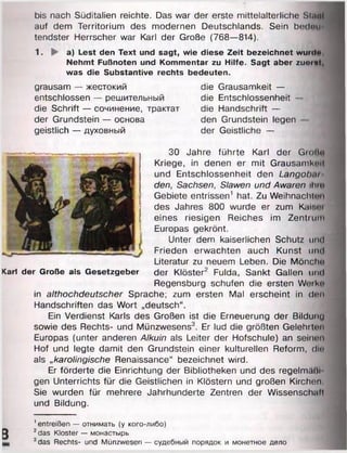 bis nach Süditalien reichte. Das war der erste mittelalterliche Sinnt
auf dem Territorium des modernen Deutschlands. Sein bedoti«
tendster Herrscher war Karl der Große (768—814).
1. ► a) Lest den Text und sagt, wie diese Zeit bezeichnet wurdo
Nehmt Fußnoten und Kommentar zu Hilfe. Sagt aber zuoml,
was die Substantive rechts bedeuten.
grausam — жестокий
entschlossen — решительный
die Schrift — сочинение, трактат
der Grundstein — основа
geistlich — духовный
die Grausamkeit —
die Entschlossenheit -
die Handschrift —
den Grundstein legen
der Geistliche —
30 Jahre führte Karl der Grohn
Kriege, in denen er mit Grausamkeit
und Entschlossenheit den Langobar­
den, Sachsen, Slawen und Awaren ihm
Gebiete entrissen1 hat. Zu Weihnachten
des Jahres 800 wurde er zum Kali.ei
eines riesigen Reiches im Zentrum
Europas gekrönt.
Unter dem kaiserlichen Schutz und
Frieden erwachten auch Kunst und
Literatur zu neuem Leben. Die Mönche
Karl der Große als Gesetzgeber der Klöster2 Fulda, Sankt Gallen und
Regensburg schufen die ersten Weiko
in althochdeutscher Sprache; zum ersten Mal erscheint in den
Handschriften das Wort „deutsch“.
Ein Verdienst Karls des Großen ist die Erneuerung der Bildunu
sowie des Rechts- und Münzwesens3. Er lud die größten Gelehrten
Europas (unter anderen Alkuin als Leiter der Hofschule) an seinen
Hof und legte damit den Grundstein einer kulturellen Reform, die
als „karolingische Renaissance“ bezeichnet wird.
Er förderte die Einrichtung der Bibliotheken und des regelmälii
gen Unterrichts für die Geistlichen in Klöstern und großen Kirchen
Sie wurden für mehrere Jahrhunderte Zentren der Wissenschnlt
und Bildung.
3
' entreißen — отнимать (у кого-либо)
2das Kloster — монастырь
3das Rechts- und Münzwesen — судебный порядок и монетное дело
 