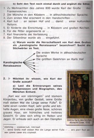 b) Seht den Text noch einmal durch und ergänzt die Si»t/*>
1. Zu Weihnachten des Jahres 800 wurde Karl der Große ... d « f
Frankenreiches ... .
2. Die Mönche in den Klöstern ... in althochdeutscher Sprach''
3. Zum ersten Mal erscheint in den Handschriften ... .
4. Karl lud ... an seinen Hof und ... damit ... einer kulturellen
Reform.
5. Er förderte die Einrichtung ... in Klöstern und großen Kirchen
6. Für die Ritter organisierte er ... .
7. Karl finanzierte die Verfassung ... .
8. Der Silberdinar wurde als ... eingeführt.
c) Warum wurde die Herrschaftszeit von Karl dem Großnn
als „karolingische Renaissance“ bezeichnet? Sucht diu
Stichwörter im Text.
2. Möchtet ihr wissen, wie Karl der
Große aussah?
a) Lest die Erinnerungen seines
Zeitgenossen und Biographen, des
Mönchen Einhard.
„Karl war von stämmigem1 und starkem
Körperbau, von großer Gestalt, seine Größe
maß sieben Mal die Länge seiner Füße2. Er
hatte einen runden Kopf, sehr große und leb­
hafte Augen, eine etwas große Nase, schönes
graues Haar, ein fröhliches und heiteres
Gesicht. Er übte sich eifrig im Reiten und
Jagen. Er erfreute sich auch an den Dämpfen Bildnis Karls desGrolliiii,
Albrecht Dürer, 1510
Karolingische
Renaissance
Die ersten Werke in althochdeutsche)
Sprache
Die größten Gelehrten an Karls Hof
1stämmig — коренастый, плотный
г ... seine Größe maß sieben Mal die Länge seiner Füße — ... его рост был рм
вен длине семи его ступней.
 