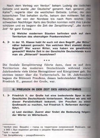 Nach dem Vertrag von Verdun' bekam Ludwig die östlichem
Gebiete und wurde „der Deutsche“ genannt. Karl, genannt „dm
Kahle2“, regierte über die westlichen Gebiete. Lothar, dei dun
kaiserlichen Titel behalten durfte, bekam den mittleren Teil don
Reiches, der von der Nordsee bis nach Rom reichte. Dl«
schwachen Nachfolger Karls des Großen konnten nicht ihre Liiik Imi
schützen und es begann die Zeit der Zersplitterung3, „die dunkln
Zeit“ für ganz Europa.
b) Welche modernen Staaten befinden sich auf dem
Territorium des ehemaligen Frankenreiches?
4 . ► In der 10. Klasse habt ihr euch mit dem Begriff „der Rlttoi"
näher bekannt gemacht. Von welchem Wort stammt dioM»
Begriff? Wer waren Ritter, was haben sie gewöhnlich
gemacht? Welche Zeit in der Geschichte Deutschlands kann
man als „Ritterzeit“ bezeichnen?
* * *
Die feudale Zersplitterung führte dazu, dass es auf dein
Territorium des modernen Deutschlands während viel« i
Jahrhunderte viele kleine Herzogtümer und Königtümer gab. Sin
stritten immer über die Vorherrschaft. Im 18. Jahrhundert
begann die Blütezeit Preußens, dessen bedeutendster Herrn?hm
Friedrich II., genannt der Große, war.
II. PREUßEN IN DER ZEIT DES ABSOLUTISMUS
1. ► Friedrich II. der Große hat eine bedeutende Spur in doi
Geschichte Deutschlands hinterlassen. Machen wir uns mil
dieser Persönlichkeit bekannt. Um Preußen zu einer
Großmacht zu machen, hat Friedrich II. Reformen durchgo
führt.
a) Lest darüber. Zuerst aber findet die Bedeutung folgen
der Wörter im Wörterbuch.
'Verdun (lies: Верден) — город на территории современной Франции, |д»
в 843 г. был подписан договор о разделе Франкской империи.
2kahl — лысый
3die Zersplitterung — раздробленность
 