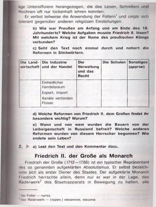 lige Unteroffiziere herangezogen, die das Lesen, Schreiben und
Rechnen oft nur lückenhaft lehren konnten.
Er verbot teilweise die Anwendung der Foltern' und zeigte sich
tolerant gegenüber anderen religiösen Einstellungen.
b) Wie war Preußen am Anfang und am Ende des 18.
Jahrhunderts? Welche Aufgaben musste Friedrich II. lösen?
Mit welchem Krieg ist der Name des preußischen Königs
verbunden?
c) Seht den Text noch einmal durch und notiert die
Reformen in Stichwörtern.
Die Land­
wirtschaft
Die Industrie
und der Handel
Die
Verwaltung
und das
Recht
Die Schulen Sonstiges
(другое)
Einheitlicher
Handelsraum
Export, Import
Kanäle verbinden
Flüsse
d) Welche Reformen von Friedrich II. dem Großen findet ihr
besonders wichtig? Warum?
e) Wann und von wem wurden die Bauern von der
Leibeigenschaft in Russland befreit? Welche anderen
Reformen wurden von diesem Herrscher begonnen? Wie
endete sein Leben?
2. a) Lest den Text und den Kommentar dazu.
Friedrich II. der Große als Monarch
Friedrich der Große (1712—1786) ist ein typischer Repräsentant
des so genannten aufgeklärten Absolutismus. Er selbst bezeich
nete sich als erster Diener des Staates. Der aufgeklärte Monarch
Friedrich herrschte allein, denn nur er war in der Lage, da:.
Räderwerk2 des Staatsapparats in Bewegung zu halten, alle
' die Folter — пытка
■'das Räderwerk — (перен.) механизм, машина
 