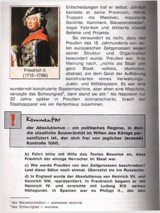Entscheidungen traf er selbst. Jähili
bereiste er seine Provinzen, lllll
Truppen ins Manöver, inspizier Im
Gerichte, Kammern, Steuereinheit >011
sogar Fabriken und diktierte übomll
Befehle und Projekte.
So verwundert es nicht, dass duu
Preußen des 18. Jahrhunderts von vm
len europäischen Zeitgenossen weu<>n
seiner Struktur und Organisation
bewundert wurde. Preußen war, ihroi
Meinung nach, „nichts als Staat umI
ganz Staat, volklos, stammlot!,
abstrakt, ein dem Geist der Aufkläruuu
konstruiertes reines Verwaltung'. ,
Justiz- und Militärsystem. Es war oinu
wundervoll konstruierte Staatsmaschine, aber eben eine Maschine,
versagte das Schwungrad2, dann stand sie still.“ Als Napoleon nm
20 Jahre später in Preußen einmarschierte, brach doi
Staatsapparat wie ein Kartenhaus zusammen.
ICo
der Absolutismus — ein politisches Regime, in dem
die staatliche Souveränität im Willen des Königs per­
sonifiziert ist, der sich frei von jeglicher (всякий)
Kontrolle fühlt.
--------------------------------------------------------------------------------------------
b) Führt bitte mit Hilfe des Textes Beweise an, das»
Friedrich der einzige Herrscher im Staat war.
c) Wie wurde Preußen von den Zeitgenossen beschrieben-.’
Lest diese Sätze noch einmal. Übersetzt sie ins Russischn.
d) In England wurde der Absolutismus von Heinrich VII. und
Heinrich VIII. repräsentiert. In Frankreich begann er mit
Heinrich IV. und erreichte mit Ludwig XIV. seinen
Höhepunkt. In Spanien war es Philipp II., der den
' das Steuereintreiben — взимание налогов
2das Schwungrad — маховик
 