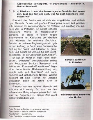 Absolutismus verkörperte. In Deutschland — Friedrich II.
Und in Russland?
1die Zensur aufheben — отменять цензуру
?skizzieren — делать эскизы, наброски
' ausführen — выполнять
4die Querflöte — поперечная флейта
3. a) Friedrich II. war eine hervorragende Persönlichkeit seiner
Zeit. Lest den Text und sagt, was für euch besonders inter­
essant war.
Friedrich der Zweite war wirklich ein aufgeklärter und vielsei­
tiger Mensch. Er war mit großen Philosophen seiner Zeit persön­
lich bekannt. Er korrespondierte mit Voltaire und empfing ihn län­
gere Zeit in Potsdam. Er selbst schrieb
zahlreiche Werke in französischer
Sprache. Er stand in einem regen
Briefverkehr mit Katharina der Großen
und widmete ihr mehrere Gedichte.
Bereits bei seinem Regierungsantritt gab
er den Auftrag, in Berlin eine französische
Zeitung für Politik und Literatur zu grün­
den, und befahl die Zensur für den nicht­
politischen Teil der Zeitungen aufzuheben1.
Er war an Kunst in jeder Form inter­
essiert, skizzierte2 beispielsweise selbst
sein Potsdamer Schloss Sanssouci und
ließ es von Knobelsdorff ausführen3, legte
eine bedeutende Bildersammlung an,
spielte sehr gut Querflöte4 und kom­
ponierte auf gehobenem Niveau. Weithin
bekannt ist sein Treffen mit Johann
Sebastian Bach im Jahre 1747 in
Sanssouci.
Friedrich war ein tapferer Mensch und
schonte sich wenig. Er nahm an den
zahlreichen Kriegszügen persönlich teil,
was bei Regenten zu dieser Zeit nicht
selbstverständlich war.
Schloss Sanssouci
in Potsdam
Reiterstandbild Friedrich»
des Großen
 