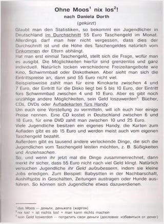 Ohne Moos1 nix los2!
nach Daniela Dorth
(gekürzt)
(ilaubt man den Statistiken, so bekommt ein Jugendlicher in
Deutschland im Durchschnitt 55 Euro Taschengeld im Monat.
Allerdings darf man hier nicht vergessen, dass dies der
Durchschnitt ist und die Höhe des Taschengeldes natürlich vom
hinkommen der Eltern abhängt.
Hat man erst einmal Taschengeld, stellt sich die Frage, wofür man
<;s ausgibt. Die Möglichkeiten hierfür sind grenzenlos und ganz
individuell. Natürlich locken verschiedene Freizeitangebote wie
Kino, Schwimmbad oder Diskotheken. Aber sieht man sich die
I intrittspreise an, dann sind 55 Euro nicht viel.
Beispielsweise zahlt man für eine Kinokarte zwischen 4 und
7 Euro, der Eintritt für die Disko liegt bei 5 bis 10 Euro, der Eintritt
lürs Schwimmbad zwischen 4 und 10 Euro. Aber es gibt noch
unzählige andere Möglichkeiten, sein Geld loszuwerden3: Bücher,
CDs, DVDs oder Aufladekarten fürs Handv.
Um euch eine Vorstellung zu vermitteln, will ich euch hier einige
Preise nennen. Eine CD kostet in Deutschland zwischen 6 und
18 Euro, für eine DVD zahlt man zwischen 10 und 25 Euro.
Viele Jugendliche besitzen ein eigenes Handy, die Karten zum
Aufladen gibt es ab 15 Euro und werden meist auch vom eigenen
Taschengeld bezahlt.
Außerdem gibt es tausend andere verlockende Dinge, die sich die
Jugendlichen vom Taschengeld leisten möchten, z. B. Süßigkeiten
und Anziehsachen.
So, und wenn ihr jetzt mal die Dinge zusammenrechnet, dann
merkt ihr sicher, dass 55 Euro nicht nach viel Geld klingt. Natürlich
versuchen Jugendliche ihr Geld aufzubessern, indem sie kleine
Jobs erledigen. Zum Beispiel: Babysitten in der Nachbarschaft,
Aushilfsjobs in Geschäften, Zeitungen austragen oder Hunde aus-
tühren. So können sich Jugendliche etwas dazuverdienen.
' das Moos — деньги, деньжата (жаргон)
'nix los! = ist nichts los! = man kann nichts machen
1sein Geld loswerden — потратить свои деньги (дословно: избавиться от денег)
 