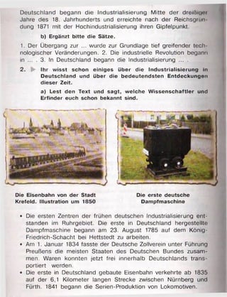 Deutschland begann die Industrialisierung Mitte der dreißigoi
Jahre des 18. Jahrhunderts und erreichte nach der Reichsgrün
dung 1871 mit der Hochindustrialisierung ihren Gipfelpunkt.
b) Ergänzt bitte die Sätze.
1. Der Übergang zur ... wurde zur Grundlage tief greifender tecli
nologischer Veränderungen. 2. Die industrielle Revolution begann
in ... . 3. In Deutschland begann die Industrialisierung ... .
2. Ihr wisst schon einiges über die Industrialisierung in
Deutschland und über die bedeutendsten Entdeckungen
dieser Zeit.
a) Lest den Text und sagt, welche Wissenschaftler und
Erfinder euch schon bekannt sind.
Die Eisenbahn von der Stadt Die erste deutsche
Krefeld. Illustration um 1850 Dampfmaschine
• Die ersten Zentren der frühen deutschen Industrialisierung ent­
standen im Ruhrgebiet. Die erste in Deutschland hergestellte
Dampfmaschine begann am 23. August 1785 auf dem König-
Friedrich-Schacht bei Hettstedt zu arbeiten.
• Am 1. Januar 1834 fasste der Deutsche Zollverein unter Führung
Preußens die meisten Staaten des Deutschen Bundes zusam­
men. Waren konnten jetzt frei innerhalb Deutschlands trans­
portiert werden.
• Die erste in Deutschland gebaute Eisenbahn verkehrte ab 1835
auf der 6,1 Kilometer langen Strecke zwischen Nürnberg und
Fürth. 1841 begann die Serien-Produktion von Lokomotiven.
 