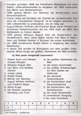 • Preußen gründete 1846 die Preußische Staatsbank mit dem
Zweck, Unternehmerkredite zu vergeben; ab 1850 entwickelte
sich Berlin zum Bankenzentrum.
• 1866 gelang Werner von Siemens die Konstruktion einer
Dynamomaschine.
• Justus Liebig war Schöpfer der Chemie der Landwirtschalt. I ist
dank der mineralischen Düngung1 ist es möglich geworden, so
viele Lebensmittel zu produzieren, wie es nötig war.
• August Wilhelm Hoffman und Friedrich Bayer waren Pioniere dei
deutschen Farbenindustrie, die bis 1914 mehr als 80% des
Weltbedarfs an Farben deckte.
• 1876 gelang Nikolaus August Otto die Konstruktion des
Viertaktmotors. Zehn Jahre später bauten Carl Benz in Mann­
heim und Gottlieb Daimler in Stuttgart die ersten Automobile.
• Um 1892 konstruierte Rudolf Diesel in Augsburg den ersten
Dieselmotor.
• In dieser Zeit wurden im Ruhrgebiet von dem großen Unter­
nehmer Alfred Krupp die größten Stahlwerke der Welt errichtet.
b) Was passt sinngemäß zusammen?
1. Robert Koch und Wilhelm
Conrad Röntgen
2. Nikolaus August Otto
3. Carl Benz und Gottlieb
Daimler
4. Justus Liebig
5. Rudolf Diesel
6. Werner von Siemens
7. August Wilhelm Hoffman
und Friedrich Bayer
8. Alfred Krupp
9. Die Strecke zwischen
Nürnberg und Fürth
a) die größten Stahlwerke der
Welt
b) die ersten Automobile
c) die größten Entdeckungen
auf dem Gebiet der
Heilkunde
d) die deutsche
Farbenindustrie
e) die Konstruktion einer
Dynamomaschine
f) die Konstruktion des
Viertaktmotors
g) der erste Dieselmotor
h) mineralische Düngung
i) die erste Eisenbahn
1 2 3 4 5 6 7 8 9
с
1die Düngung — удобрение
 