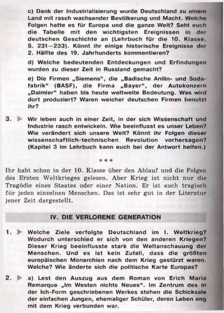 c) Dank der Industrialisierung wurde Deutschland zu einom
Land mit rasch wachsender Bevölkerung und Macht. Welch«»
Folgen hatte es für Europa und die ganze Welt? Seht euch
die Tabelle mit den wichtigsten Ereignissen in d«>i
deutschen Geschichte an (Lehrbuch für die 10. Klasso,
S. 231—233). Könnt ihr einige historische Ereignisse dor
2. Hälfte des 19. Jahrhunderts kommentieren?
d) Welche bedeutenden Entdeckungen und Erfindungen
wurden zu dieser Zeit in Russland gemacht?
e) Die Firmen „Siemens“, die „Badische Anilin- und Soda
fabrik“ (BASF), die Firma „Bayer“, der Autokonzern
„Daimler“ haben bis heute weltweite Bedeutung. Was wird
dort produziert? Waren weicher deutschen Firmen benutzt
ihr?
3. Wir leben auch in einer Zeit, in der sich Wissenschaft und
Industrie rasch entwickeln. Wie beeinflusst es unser Leben?
Wie verändert sich unsere Welt? Könnt ihr Folgen dieser
wissenschaftlich-technischen Revolution Vorhersagen?
(Kapitel 3 im Lehrbuch kann euch bei der Antwort helfen.)
* * *
Ihr habt schon in der 10. Klasse über den Ablauf und die Folgen
des Ersten Weltkrieges gelesen. Aber Krieg ist nicht nur die
Tragödie eines Staates oder einer Nation. Er ist auch tragisch
für jeden einzelnen Menschen. Das ist sehr gut in der Literatur
jener Zeit dargestellt.
IV. DIE VERLORENE GENERATION
1. ► Welche Ziele verfolgte Deutschland im I. Weltkrieg?
Wodurch unterschied er sich von den anderen Kriegen?
Dieser Krieg beeinflusste stark die Weltanschauung dei
Menschen. Und es ist kein Zufall, dass die größten
europäischen Monarchien nach dem Krieg gestürzt waren.
Welche? Wie änderte sich die politische Karte Europas?
2. ► a) Lest den Auszug aus dem Roman von Erich Maria
Remarque „Im Westen nichts Neues“. Im Zentrum des in
der Ich-Form geschriebenen Werkes stehen die Schicksale
der einfachen Jungen, ehemaliger Schüler, deren Leben eng
mit dem Krieg verbunden war.
 