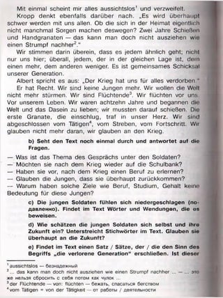 Mit einmal scheint mir alles aussichtslos' und verzweifelt.
Kropp denkt ebenfalls darüber nach. „Es wird überhaupt
schwer werden mit uns allen. Ob die sich in der Heimat eigentlich
nicht manchmal Sorgen machen deswegen? Zwei Jahre Schießen
und Handgranaten — das kann man doch nicht ausziehen wm
einen Strumpf nachher2.“
Wir stimmen darin überein, dass es jedem ähnlich geht; nicht
nur uns hier; überall, jedem, der in der gleichen Lage ist, dem
einen mehr, dem anderen weniger. Es ist gemeinsames Schicksal
unserer Generation.
Albert spricht es aus: „Der Krieg hat uns für alles verdorben."
Er hat Recht. Wir sind keine Jungen mehr. Wir wollen die Well
nicht mehr stürmen. Wir sind Flüchtende3. Wir flüchten vor uns.
Vor unserem Leben. Wir waren achtzehn Jahre und begannen dir
Welt und das Dasein zu lieben; wir mussten darauf schießen. Die
erste Granate, die einschlug, traf in unser Herz. Wir sind
abgeschlossen vom Tätigen4, vom Streben, vom Fortschritt. Wii
glauben nicht mehr daran, wir glauben an den Krieg.
b) Seht den Text noch einmal durch und antwortet auf die
Fragen.
— Was ist das Thema des Gesprächs unter den Soldaten?
— Möchten sie nach dem Krieg wieder auf die Schulbank?
— Haben sie vor, nach dem Krieg einen Beruf zu erlernen?
— Glauben die Jungen, dass sie überhaupt zurückkommen?
— Warum haben solche Ziele wie Beruf, Studium, Gehalt keino
Bedeutung für diese Jungen?
c) Die jungen Soldaten fühlen sich niedergeschlagen (по­
давленно). Findet im Text Wörter und Wendungen, die es
beweisen.
d) Wie schätzen die jungen Soldaten sich selbst und ihre
Zukunft ein? Unterstreicht Stichwörter im Text. Glauben sie
überhaupt an die Zukunft?
e) Findet im Text einen Satz / Sätze, der / die den Sinn des
Begriffs „die verlorene Generation“ erschließen, ist dieser
1aussichtslos — безнадежный
2... das kann man doch nicht ausziehen wie einen Strumpf nachher ... — ... это
же нельзя сбросить с себя потом как чулок ...
3der Flüchtende — von: flüchten — бежать, спасаться бегством
4vom Tätigen = von der Tätigkeit — от работы / деятельности
 