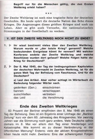 Begriff nur für die Menschen gültig, die den Eiston
Weltkrieg erlebt haben?
* * *
Der Zweite Weltkrieg ist noch eine tragische Seite der deutschen
Geschichte. Bis heute spürt die deutsche Nation das Echo die.sr.s
Krieges. Die Augenzeugen dieses größten Krieges sind noch nni
Leben. Aber es gibt auch Versuche, die nationalistischen
Stimmungen in der Gesellschaft zu wecken.
V. »ST DER ZWEITE WELTKRIEG NOCH NICHT ZU ENDE?
1. §>> Ihr wisst bestimmt vieles über den Zweiten W eltkrieg.
Warum wurde er „der totale Krieg“ genannt? Welche
bedeutenden Ereignisse könnt ihr nennen? Mit welcher
Konferenz endete der Zweite Weltkrieg und welche
Beschlüsse wurden dort gefasst? Welche Folgen hatte der
Krieg für Deutschland?
2. Der 8. Mai 1945, der Tag der bedingungslosen Kapitulation
der deutschen Wehrmacht im Zweiten Weltkrieg, ist für die
ganze Welt Tag der Befreiung vom Faschismus. Und für die
Deutschen?
a) Lest den Artikel. Aber vorher schlagt im Wörterbuch die
Bedeutung folgender Wörter nach.
gedenken (Gen.) einschränken
bannen verschleppen
ausschließen vertreiben
das Leid die Versöhnung
Ende des Zweiten Weltkrieges
83 Prozent der Berliner empfinden den 8. Mai 1945 als einen
Tag der Befreiung. Dies ist ein Ergebnis einer Umfrage der „Berliner
Zeitung“ kurz vor dem 60. Jahrestag des Kriegsendes. Vor zwan/ig
Jahren war die Stimmung noch ganz anders. Viele Deutsche sahen
damals im 8. Mai vor allem den Tag einer Niederlage und
Katastrophe. Wie kommt es zu dieser Veränderung in dei
öffentlichen Meinung? Erstens: viele der aktiven Kriegsteilnehmer
leben heute nicht mehr. Zweitens: Eine der schwierigsten Folgen
 
