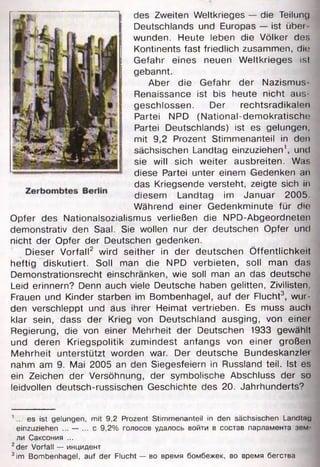 des Zweiten Weltkrieges — die Teilung
Deutschlands und Europas — ist übei
wunden. Heute leben die Völker des
Kontinents fast friedlich zusammen, die
Gefahr eines neuen Weltkrieges ist
gebannt.
Aber die Gefahr der Nazismus-
Renaissance ist bis heute nicht aus­
geschlossen. Der rechtsradikalen
Partei NPD (National-demokratische
Partei Deutschlands) ist es gelungen,
mit 9,2 Prozent Stimmenanteil in den
sächsischen Landtag einzuziehen1, und
sie will sich weiter ausbreiten. Was
diese Partei unter einem Gedenken an
das Kriegsende versteht, zeigte sich in
diesem Landtag im Januar 2005.
Während einer Gedenkminute für die
Opfer des Nationalsozialismus verließen die NPD-Abgeordneten
demonstrativ den Saal. Sie wollen nur der deutschen Opfer und
nicht der Opfer der Deutschen gedenken.
Dieser Vorfall2 wird seither in der deutschen Öffentlichkeit
heftig diskutiert. Soll man die NPD verbieten, soll man das
Demonstrationsrecht einschränken, wie soll man an das deutsche
Leid erinnern? Denn auch viele Deutsche haben gelitten, Zivilisten,
Frauen und Kinder starben im Bombenhagel, auf der Flucht3, wur­
den verschleppt und aus ihrer Heimat vertrieben. Es muss auch
klar sein, dass der Krieg von Deutschland ausging, von einei
Regierung, die von einer Mehrheit der Deutschen 1933 gewählt
und deren Kriegspolitik zumindest anfangs von einer großen
Mehrheit unterstützt worden war. Der deutsche Bundeskanzlet
nahm am 9. Mai 2005 an den Siegesfeiern in Russland teil. Ist es
ein Zeichen der Versöhnung, der symbolische Abschluss der so
leidvollen deutsch-russischen Geschichte des 20. Jahrhunderts?
1... es ist gelungen, mit 9,2 Prozent Stimmenanteil in den sächsischen Landtau
einzuziehen ... — ... с 9,2% голосов удалось войти в состав парламента зем
ли Саксония ...
2der Vorfall — инцидент
3im Bombenhagel, auf der Flucht — во время бомбежек, во время бегства
 