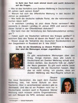 b) Seht den Text noch einmal durch und sucht Antworten
auf die Fragen.
— Wie ist das Verhältnis zum Zweiten Weltkrieg in Deutschland seit
60 Jahren nach seinem Ende?
— Warum hat sich die öffentliche Meinung in den letzten 20
Jahren so verändert?
— Wie heißt die deutsche radikale Partei, die die nationalsozialis­
tischen Ideen teilt?
— In welchem Landtag ist jetzt diese Partei vertreten? Was
passierte in diesem Landtag im Januar 2005 und warum wurde
dieser Vorfall in der Öffentlichkeit diskutiert?
— Wie kann man der Verbreitung des Nationalsozialismus Vorbeu­
gen1?
— Haben auch die Deutschen während des Krieges gelitten? In
welchem Satz des Textes ist davon die Rede? Lest ihn bitte vor.
— Wovon zeugt die Teilnahme des deutschen Bundeskanzlers an
den Siegesfeiern in Russland am 9. Mai 2005?
c) Wie ist die Einstellung zu diesem Problem in Russland?
Hier sind die Meinungen einiger Jugendlicher.
Olga
Es gibt verschiedene Meinungen über den
Krieg. Einige meinen, dass alle Leute in
Deutschland am Zweiten Weltkrieg schuld sind.
Andere denken, das deutsche Volk sei „Opfer“
der Nazis gewesen. Es gibt auch solche Leute
in Russland, die die Deutschen hassen. Aber
das ist nicht richtig. Ich glaube, dass am
Zweiten Weltkrieg das Nazi-Regime schuld ist.
Oksana
Die neue Generation, die nach dem Zweiten
Weltkrieg lebt, hat keine Schuld an dem
Naziterror. Aber in verschiedenen Ländern gibt es
Skinheads. Und das ist ein Problem nicht nur in
Deutschland, sondern auch in Russland. Meiner
Meinung nach müssen solche Organisationen,
wie zum Beispiel die NPD, verboten werden.
' Vorbeugen — предотвращать
 