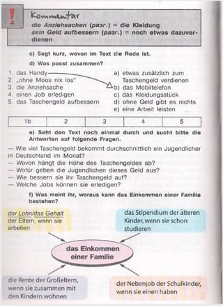 iJ
fco w»vv» U lf
die Anziehsachen {разг.) = die Kleidung
sein Geld aufbessern (разг.) = noch etwas dazuver­
dienen
c) Sagt kurz, wovon im Text die Rede ist
d) Was passt zusammen?
1. das Handy------------.
2. „ohne Moos nix los“
3. die Anziehsache
4. einen Job erledigen
5. das Taschengeld aufbessern
a) etwas zusätzlich zum
Taschengeld verdienen
b) das Mobiltelefon
c) das Kleidungsstück
d) ohne Geld gibt es nichts
e) eine Arbeit leisten
1b 2 3 4 5
e) Seht den Text noch einmal durch und sucht bitte die
Antworten auf folgende Fragen.
— Wie viel Taschengeld bekommt durchschnittlich ein Jugendlicher
in Deutschland im Monat?
— Wovon hängt die Höhe des Taschengeldes ab?
— Wofür geben die Jugendlichen dieses Geld aus?
— Wie bessern sie ihr Taschengeld auf?
— Welche Jobs können sie erledigen?
f) Was meint ihr, woraus kann das Einkommen einer Familie
bestehen?
der Lohn/das Gehalt
der Eltern, wenn sie
arbeiten
das Stipendium der älteren
Kinder, wenn sie schon
studieren
die Rente der Großeltern,
wenn sie zusammen mit
den Kindern wohnen
der Nebenjob der Schulkinder,
wenn sie einen haben
 