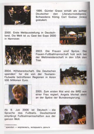 1999. Günter Grass erhält als achter
Deutscher den Literaturnobölpreis.
Schwedens König Carl Gustav (links)
gratuliert. ■
1
2004. Hilfsbereitschaft. Die Deutschen
spenden1 für die von der Tsunami-
Flutwelle betroffenen Regionen in Asien
500 Millionen Euro.
2005. Zum ersten Mal wird die BRD von
einer Frau regiert. Angela Merkel steht
an der Spitze der Bundesregierung.
Ab 9. Juli 2006 ist Deutsch — die
Sprache des Fußballs. Deutschland
empfängt Fußballmannschaften aus der
ganzen Welt.
2003. Die Frauen sind Spitze. Die
Frauen-Fußballmannschaft holt sich bei
der Weltmeisterschaft in den USA den
Titel.
2000. Erste Weltausstellung in Deutsch­
land. Die Welt ist zu Gast bei Expo 2000
in Hannover.
' spenden — жертвовать, вкладывать деньги
 