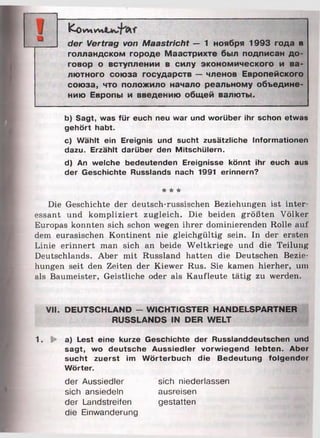 К о WtW*
der Vertrag von Maastricht — 1 ноября 1993 года в
голландском городе Маастрихте был подписан до­
говор о вступлении в силу экономического и ва­
лютного союза государств — членов Европейского
союза, что положило начало реальному объедине­
нию Европы и введению общей валюты.
b) Sagt, was für euch neu war und worüber ihr schon etwas
gehört habt.
c) Wählt ein Ereignis und sucht zusätzliche Informationen
dazu. Erzählt darüber den Mitschülern.
d) An welche bedeutenden Ereignisse könnt ihr euch aus
der Geschichte Russlands nach 1991 erinnern?
* * *
Die Geschichte der deutsch-russischen Beziehungen ist inter
essant und kompliziert zugleich. Die beiden größten Völker
Europas konnten sich schon wegen ihrer dominierenden Rolle aut'
dem eurasischen Kontinent nie gleichgültig sein. In der ersten
Linie erinnert man sich an beide W eltkriege und die Teilung
Deutschlands. Aber mit Russland hatten die Deutschen Bezie­
hungen seit den Zeiten der Kiewer Rus. Sie kamen hierher, um
als Baumeister, Geistliche oder als Kaufleute tätig zu werden.
VH. DEUTSCHLAND - WICHTIGSTER HANDELSPARTNER
RUSSLANDS IN DER WELT
1. !► a) Lest eine kurze Geschichte der Russlanddeutschen und
sagt, wo deutsche Aussiedler vorwiegend lebten. Aber
sucht zuerst im Wörterbuch die Bedeutung folgender
Wörter.
der Aussiedler sich niederlassen
sich ansiedeln ausreisen
der Landstreifen gestatten
die Einwanderung
 