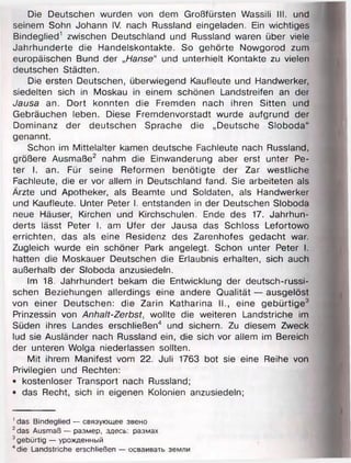 Die Deutschen wurden von dem Großfürsten Wassili III. und
seinem Sohn Johann IV. nach Russland eingeladen. Ein wichtiges
Bindeglied1 zwischen Deutschland und Russland waren über viele
Jahrhunderte die Handelskontakte. So gehörte Nowgorod zum
europäischen Bund der „Hanse“ und unterhielt Kontakte zu vielen
deutschen Städten.
Die ersten Deutschen, überwiegend Kaufleute und Handwerker,
siedelten sich in Moskau in einem schönen Landstreifen an der
Jausa an. Dort konnten die Fremden nach ihren Sitten und
Gebräuchen leben. Diese Fremdenvorstadt wurde aufgrund der
Dominanz der deutschen Sprache die „Deutsche Sloboda"
genannt.
Schon im Mittelalter kamen deutsche Fachleute nach Russland,
größere Ausmaße2 nahm die Einwanderung aber erst unter Pe­
ter I. an. Für seine Reformen benötigte der Zar westliche
Fachleute, die er vor allem in Deutschland fand. Sie arbeiteten als
Ärzte und Apotheker, als Beamte und Soldaten, als Handwerker
und Kaufleute. Unter Peter I. entstanden in der Deutschen Sloboda
neue Häuser, Kirchen und Kirchschulen. Ende des 17. Jahrhun­
derts lässt Peter I. am Ufer der Jausa das Schloss Lefortowo
errichten, das als eine Residenz des Zarenhofes gedacht war.
Zugleich wurde ein schöner Park angelegt. Schon unter Peter I.
hatten die Moskauer Deutschen die Erlaubnis erhalten, sich auch
außerhalb der Sloboda anzusiedeln.
Im 18. Jahrhundert bekam die Entwicklung der deutsch-russi-
schen Beziehungen allerdings eine andere Qualität — ausgelöst
von einer Deutschen: die Zarin Katharina II., eine gebürtige3
Prinzessin von Anhalt-Zerbst, wollte die weiteren Landstriche im
Süden ihres Landes erschließen4 und sichern. Zu diesem Zweck
lud sie Ausländer nach Russland ein, die sich vor allem im Bereich
der unteren Wolga niederlassen sollten.
Mit ihrem Manifest vom 22. Juli 1763 bot sie eine Reihe von
Privilegien und Rechten:
• kostenloser Transport nach Russland;
• das Recht, sich in eigenen Kolonien anzusiedeln;
1das Bindeglied — связующее звено
2das Ausmaß — размер, здесь: размах
3gebürtig — урожденный
4die Landstriche erschließen — осваивать земли
 