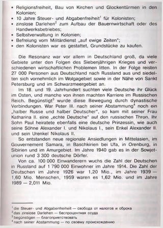 • Religionsfreiheit, Bau von Kirchen und Glockentürmen in den
Kolonien;
• 10 Jahre Steuer- und Abgabenfreiheit' für Kolonisten;
• zinslose Darlehen2 zum Aufbau der Bauernwirtschaft oder des
Handwerksbetriebes;
• Selbstverwaltung in Kolonien;
• Befreiung vom Militärdienst „auf ewige Zeiten“;
• den Kolonisten war es gestattet, Grundstücke zu kaufen.
Die Resonanz war vor allem in Deutschland groß, da viele
Gebiete unter den Folgen des Siebenjährigen Krieges und ver­
schiedenen wirtschaftlichen Problemen litten. In der Folge reisten
27 000 Personen aus Deutschland nach Russland aus und siedel­
ten sich vornehmlich im Wolgagebiet sowie in der Nähe von Sankt
Petersburg und im Schwarzmeergebiet an.
Im 18. und 19. Jahrhundert suchten viele Deutsche ihr Glück
im Osten, und manche von ihnen machten Karriere im Russischen
Reich. Begünstigt3 wurde diese Bewegung durch dynastische
Verbindungen. War Peter III. nach seiner Abstammung4 noch ein
„halber Russe und halber Deutscher“, so kam mit seiner Frau
Katharina II. eine „echte Deutsche“ auf den russischen Thron. Ihr
Sohn Paul heiratete ebenfalls eine deutsche Prinzessin, wie auch
seine Söhne Alexander I. und Nikolaus !., sein Enkel Alexander II.
und sein Urenkel Nikolaus II.
So entstanden neue regionale Ansiedlungen in Mittelasien, im
Gouvernement Samara, in Baschkirien bei Ufa, in Orenburg, in
Sibirien und im Amurgebiet. Im Jahre 1940 gab es in der Sowjet­
union rund 3 300 deutsche Dörfer.
Von ca. 100 000 Einwanderern wuchs die Zahl der Deutschen
in Russland auf 1 790 000 Einwohner im Jahre 1914. Die Zahl der
Deutschen im Jahre 1926 war 1,20 Mio., im Jahre 1939 —
1,60 Mio. Menschen, 1959 waren es 1,62 Mio. und im Jahre
1989 — 2,011 Mio.
1die Steuer- und Abgabenfreiheit — свобода от налогов и оброка
2das zinslose Darlehen — беспроцентная ссуда
3begünstigen — благоприятствовать
4nach seiner Abstammung — по своему происхождению
 
