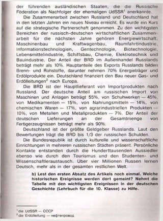 der führenden ausländischen Staaten, die die Russische
Föderation als Nachfolger der ehemaligen UdSSR' anerkannte.
Die Zusammenarbeit zwischen Russland und Deutschland hat
in den letzten Jahren ein neues Niveau erreicht. Es wurde ein Kurs
auf die strategische Partnerschaft genommen. Zu den wichtigsten
Bereichen der russisch-deutschen wirtschaftlichen Zusammen­
arbeit für die nächsten Jahre gehören Energiewirtschaft,
Maschinenbau und Kraftwagenbau, Raumfahrtindustrie,
Informationstechnologien, Gentechnologie, Biotechnologie,
Lebensmittelindustrie, Schiffsbau, Chemie, Elektrotechnik und
Bauindustrie. Der Anteil der BRD im Außenhandel Russlands
beträgt mehr als 10%. Hauptanteile des Exports Russlands bilden
Brenn- und Rohstoffe, darunter nehmen 70% Energieträger und
Erdölprodukte ein. Deutschland finanziert den Bau neuer Gas- und
Erdölleitungen2 nach Europa.
Die BRD ist der Hauptlieferant von Importprodukten nach
Russland. Der deutsche Anteil am russischen Import von
Maschinen und Anlagen beträgt 55%, von Schuhwerken — 45%,
von Medikamenten — 15%, von Nahrungsmitteln — 14%, von
chemischen Waren — 17%, von agrarindustriellen Produkten —
10%, von Metallen und Metallprodukten — 7%. Der Anteil der
deutschen Lieferungen an der Gesamtmenge von
Fertigerzeugnissen beträgt mehr als 90%.
Deutschland ist der größte Geldgeber Russlands. Laut den
Bewertungen trägt die BRD bis 1/3 der russischen Schulden.
Die Bundesrepublik ist durch kulturelle und wissenschaftliche
Einrichtungen in mehreren russischen Städten präsent. Persönliche
Kontakte entstanden durch die Hunderttausenden Aussiedler
ebenso wie durch den Tourismus und den Studenten- und
Wissenschaftleraustausch. Über vier Millionen Russen lernen
Deutsch, mehr als in der gesamten restlichen Welt.
b) Lest den ersten Absatz des Artikels noch einmal. Welche
historischen Ereignisse werden dort gemeint? Nehmt die
Tabelle mit den wichtigsten Ereignissen in der deutschen
Geschichte (Lehrbuch für die 10. Klasse) zu Hilfe.
' die UdSSR — СССР
2die Erdölleitung — нефтепровод
 