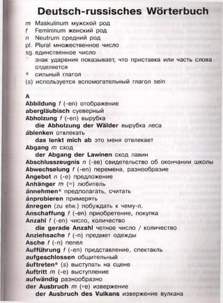 Deutsch-russisches Wörterbuch
m Maskulinum мужской род
f Femininum женский род
n Neutrum средний род
pl. Plural множественное число
sg.единственное число
знак ударения показывает, что приставка или часть слова
отделяется
* сильный глагол
(s) используется вспомогательный глагол sein
А
Abbildung f (-еп) отображение
abergläubisch суеверный
Abholzung f (-en) вырубка
die Abholzung der Wälder вырубка леса
äblenken отвлекать
das lenkt mich ab это меня отвлекает
Abgang m сход
der Abgang der Lawinen сход лавин
Abschlusszeugnis n (-se) свидетельство об окончании школы
Abwechselung f (-en) перемена, разнообразие
Angebot n (-e) предложение
Anhänger m (=) любитель
ännehmen* предполагать, считать
änprobieren примерять
änregen (zu etw.) побуждать к чему-л.
Anschaffung f (-en) приобретение, покупка
Anzahl f (-en) число, количество
die gerade Anzahl четное число / количество
Anziehsache f (-n) предмет одежды
Asche f (-n) пепел
Aufführung f (-en) представление, спектакль
aufgeschlossen общительный
äuftreten* (s) выступать на сцене
Auftritt m (-e) выступление
aufwändig разнообразно
der Ausbruch m (-e) извержение
der Ausbruch des Vulkans извержение вулкана
 