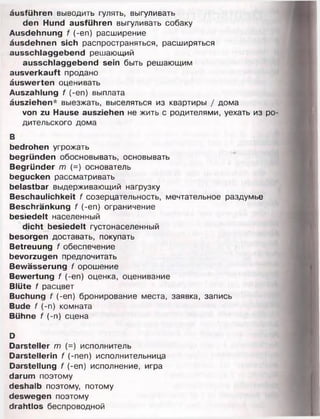 äusführen выводить гулять, выгуливать
den Hund ausführen выгуливать собаку
Ausdehnung f (-en) расширение
äusdehnen sich распространяться, расширяться
ausschlaggebend решающий
ausschlaggebend sein быть решающим
ausverkauft продано
äuswerten оценивать
Auszahlung f (-en) выплата
äusziehen* выезжать, выселяться из квартиры / дома
von zu Hause ausziehen не жить с родителями, уехать из ро­
дительского дома
В
bedrohen угрожать
begründen обосновывать, основывать
Begründer т (=) основатель
begucken рассматривать
belastbar выдерживающий нагрузку
Beschaulichkeit f созерцательность, мечтательное раздумье
Beschränkung f (-еп) ограничение
besiedelt населенный
dicht besiedelt густонаселенный
besorgen доставать, покупать
Betreuung f обеспечение
bevorzugen предпочитать
Bewässerung f орошение
Bewertung f (-en) оценка, оценивание
Blüte f расцвет
Buchung f (-en) бронирование места, заявка, запись
Bude f (-n) комната
Bühne f (-n) сцена
D
Darsteller m (=) исполнитель
Darstellerin f (-nen) исполнительница
Darstellung f (-en) исполнение, игра
darum поэтому
deshalb поэтому, потому
deswegen поэтому
drahtlos беспроводной
 