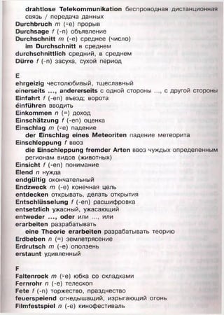 drahtlose Telekommunikation беспроводная дистанционная
связь / передача данных
Durchbruch т (-е) прорыв
Durchsage f (-п) объявление
Durchschnitt т (-е) среднее (число)
im Durchschnitt в среднем
durchschnittlich средний, в среднем
Dürre f (-п) засуха, сухой период
Е
ehrgeizig честолюбивый, тщеславный
einerseits andererseits с одной стороны с другой стороны
Einfahrt f (-en) въезд; ворота
einführen вводить
Einkommen п (=) доход
Einschätzung f (-en) оценка
Einschlag т (-е) падение
der Einschlag eines Meteoriten падение метеорита
Einschleppung f ввоз
die Einschleppung fremder Arten ввоз чуждых определенным
регионам видов (животных)
Einsicht f (-en) понимание
Elend п нужда
endgültig окончательный
Endzweck т (-е) конечная цель
entdecken открывать, делать открытия
Entschlüsselung f (-en) расшифровка
entsetzlich ужасный, ужасающий
entweder oder или или
erarbeiten разрабатывать
eine Theorie erarbeiten разрабатывать теорию
Erdbeben л (=) землетрясение
Erdrutsch т (-е) оползень
erstaunt удивленный
F
Faltenrock т (-е) юбка со складками
Fernrohr п (-е) телескоп
Fete f (-п) торжество, празднество
feuerspeiend огнедышащий, изрыгающий огонь
Filmfestspiel п (-е) кинофестиваль
 