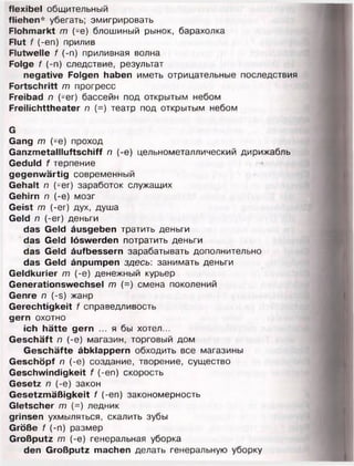 flexibel общительный
fliehen* убегать; эмигрировать
Flohmarkt т (-е) блошиный рынок, барахолка
Flut f (-еп) прилив
Flutwelle f (-n) приливная волна
Folge f (-n) следствие, результат
negative Folgen haben иметь отрицательные последствия
Fortschritt m прогресс
Freibad n (-er) бассейн под открытым небом
Freilichttheater п (=) театр под открытым небом
G
Gang т (-е) проход
Ganzmetallluftschiff п (-е) цельнометаллический дирижабль
Geduld f терпение
gegenwärtig современный
Gehalt п (-er) заработок служащих
Gehirn п (-е) мозг
Geist т (-er) дух, душа
Geld п (-er) деньги
das Geld äusgeben тратить деньги
das Geld löswerden потратить деньги
das Geld äufbessern зарабатывать дополнительно
das Geld änpumpen здесь: занимать деньги
Geldkurier m (-e) денежный курьер
Generationswechsel m (=) смена поколений
Genre n (-s) жанр
Gerechtigkeit f справедливость
gern охотно
ich hätte gern ... я бы хотел...
Geschäft n (-e) магазин, торговый дом
Geschäfte äbklappern обходить все магазины
Geschöpf л (-е) создание, творение, существо
Geschwindigkeit f (-еп) скорость
Gesetz п (-е) закон
Gesetzmäßigkeit f (-еп) закономерность
Gletscher т (=) ледник
grinsen ухмыляться, скалить зубы
Größe f (-п) размер
Großputz т (-е) генеральная уборка
den Großputz machen делать генеральную уборку
 