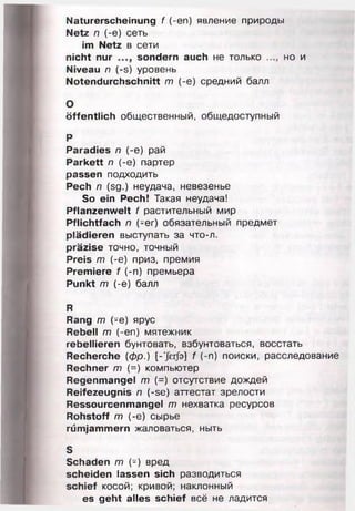Naturerscheinung f (-en) явление природы
Netz n (-e) сеть
im Netz в сети
nicht nur sondern auch не только но и
Niveau п (-s) уровень
Notendurchschnitt т (-е) средний балл
О
öffentlich общественный, общедоступный
р
Paradies п (-е) рай
Parkett п (-е) партер
passen подходить
Pech п (sg.) неудача, невезенье
So ein Pech! Такая неудача!
Pflanzenwelt f растительный мир
Pflichtfach п (-er) обязательный предмет
plädieren выступать за что-л.
präzise точно, точный
Preis т (-е) приз, премия
Premiere f (-п) премьера
Punkt т (-е) балл
R
Rang т (-е) ярус
Rebell т (-еп) мятежник
rebellieren бунтовать, взбунтоваться, восстать
Recherche (фр.) [-’Jerfa] f (-п) поиски, расследование
Rechner т (=) компьютер
Regenmangel т (=) отсутствие дождей
Reifezeugnis п (-se) аттестат зрелости
Ressourcenmangel т нехватка ресурсов
Rohstoff т (-е) сырье
rümjammern жаловаться, ныть
S
Schaden т (-) вред
scheiden lassen sich разводиться
schief косой; кривой; наклонный
es geht alles schief всё не ладится
 