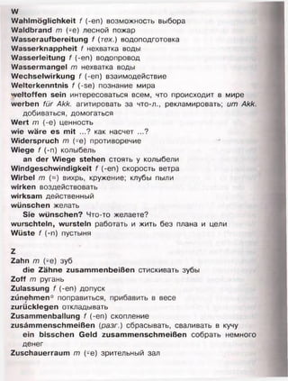 w
Wahlmöglichkeit f (-еп) возможность выбора
Waldbrand m (-e) лесной пожар
Wasseraufbereitung f (тех.) водоподготовка
Wasserknappheit f нехватка воды
Wasserleitung f (-еп) водопровод
Wassermangel m нехватка воды
Wechselwirkung f (-еп) взаимодействие
Welterkenntnis f (-se) познание мира
weltoffen sein интересоваться всем, что происходит в мире
werben für Akk. агитировать за что-л., рекламировать; um Akk.
добиваться, домогаться
Wert m (-е) ценность
wie wäre es mit ...? как насчет ...?
Widerspruch m (-e) противоречие
Wiege f (-n) колыбель
an der Wiege stehen стоять у колыбели
Windgeschwindigkeit f (-еп) скорость ветра
Wirbel m (=) вихрь, кружение; клубы пыли
wirken воздействовать
wirksam действенный
wünschen желать
Sie wünschen? Что-то желаете?
wurschteln, wursteln работать и жить без плана и цели
Wüste f (-п) пустыня
Z
Zahn m (-e) зуб
die Zähne zusammenbeißen стискивать зубы
Zoff m ругань
Zulassung f (-еп) допуск
zünehmen* поправиться, прибавить в весе
zurücklegen откладывать
Zusammenballung f (-еп) скопление
zusämmenschmeißen (разг.) сбрасывать, сваливать в кучу
ein bisschen Geld zusammenschmeißen собрать немного
денег
Zuschauerraum m (-е) зрительный зал
 