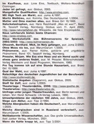 Im Kaufhaus, aus: Linie Eins, Textbuch, Wolters-Noordhoff
Croningen.
Jeder ist gefragt, aus: Globus, 2005.
Mangelhafte Qualifikation: http://www.einstiea.com.
Mit High Tech am Markt, aus: Juma 4/1997.
Moritz Bleibtreu, aus: Komma, Das Deutschjournal 1/2004.
Mutter und Oma machen alles, aus: Bravo Girl 10/1988.
Naturkatastrophen, aus: Hans Reichhardt „Was ist was?“, Band
74, Tessloff Verlag, Nürnberg; Globus vom 11. April 2005;
http://www.naturaefahren.de: Wikipedia, die freie Enzyklopädie.
Neue Lehrberufe bieten beste Chancen:
http://www.einstiea.com.
Neue Werkstatistik des Bühnenvereins für Spielzeit,
2002/2003: http://www.bühnenverein.de.
Ofczarek, Bernhard. Mick, im Netz gefangen, aus: Juma 2/2003.
Ohne Moos nix los, aus: WarumDarum 1/2005.
Phänomene, aus: Rainer Köthe, geklärte und ungeklärte
Phänomene, Band 101, Tessloff Verlag, Nürnberg.
Pressler, Mirjam. Wie Eva eine Hose und ein Hemd sucht und
etwas ganz anderes findet, aus: M. Pressler. Bitterschokolade.
Verlag Weinheim und Basel Programm, Weinheim, 1980.
Pro Tag komme ich auf eine Stunde Hausarbeit, aus: Bravo
Girl 10/1988.
Qual der Wahl, aus: Juma 4/1997.
Ratschläge den deutschen Jugendlichen bei der Berufswahl:
http://www.studienwahl.de.
Statistische Angaben (Diagramm), aus: Globus, 2005.
Stoff für Zoff, aus: Juma 1/2003.
Theatertage / Theaternächte, 2006: http://www.aoethe.de.
Theaterwitze: http://www.theaterwitze.de.
Umfrage unter jungen Theaterfreunden, aus: Berlin kennen und
lieben. Von Horst Schwartz. LN-Verlag Lübeck, 1990.
Umweltprobleme der nächsten 100 Jahre, aus: Globus, 2005.
Wege zum Abitur, aus: Tipp 2/1994.
Welche Aberglauben haben die Deutschen?, aus: WarumDarum
1/2005.
Welche Aberglauben sind in Russland verbreitet?, aus:
WarumDarum 1/2005.
Weltbekannte Wissenschaftler, aus: Das große Universallexikon,
Axel Junker Verlag, München, 2001.
Wenn die Kohle knapp ist, aus: Tipp 3/2001.
 