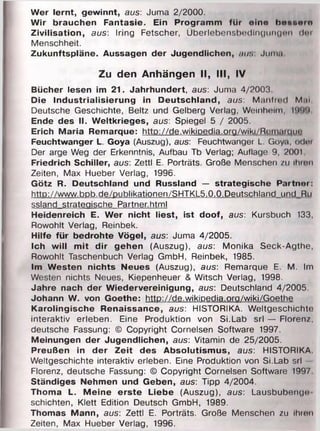 Wer lernt, gewinnt, aus: Juma 2/2000.
Wir brauchen Fantasie. Ein Programm für eine b e n n o i o
Zivilisation, aus: Iring Fetscher, Überlebensbedlngungmi <l<>i
Menschheit.
Zukunftspläne. Aussagen der Jugendlichen, fiu:, Juma
Zu den Anhängen II, III, IV
Bücher lesen im 21. Jahrhundert, aus: Juma 4/2003
Oie Industrialisierung in Deutschland, aus: Manfred M.u
Deutsche Geschichte, Beltz und Gelberg Verlag, Weinheim, l'i'i'i
Ende des II. Weltkrieges, aus: Spiegel 5 / 2005.
Erich Maria Remarque: http://de.wikiDedia.org/wiki/Reiiuinnn’
Feuchtwanger L. Goya (Auszug), aus: Feuchtwanger L. Goya, odm
Der arge Weg der Erkenntnis, Aufbau Tb Verlag; Auflage 9, 2001
Friedrich Schiller, aus: Zettl E. Porträts. Große Menschen zu ihiun
Zeiten, Max Hueber Verlag, 1996.
Götz R. Deutschland und Russland — strategische Partner:
http://www.bDb.de/publikationen/SHTKL5.0.0.Deutschland und Ru
ssland strategische Partner.html
Heidenreich E. Wer nicht liest, ist doof, aus: Kursbuch 133,
Rowohlt Verlag, Reinbek.
Hilfe für bedrohte Vögel, aus: Juma 4/2005.
Ich will mit dir gehen (Auszug), aus: Monika Seck-Agthe,
Rowohlt Taschenbuch Verlag GmbH, Reinbek, 1985.
Im Westen nichts Neues (Auszug), aus: Remarque E. M. Im
Westen nichts Neues, Kiepenheuer & Witsch Verlag, 1998.
Jahre nach der Wiedervereinigung, aus: Deutschland 4/2005.
Johann W. von Goethe: http://de.wikiDedia.ora/wiki/Goethe
Karolingische Renaissance, aus: HISTORIKA. Weltgeschichte
interaktiv erleben. Eine Produktion von Si.Lab srl — Florenz,
deutsche Fassung: © Copyright Cornelsen Software 1997.
Meinungen der Jugendlichen, aus: Vitamin de 25/2005.
Preußen in der Zeit des Absolutismus, aus: HISTORIKA
Weltgeschichte interaktiv erleben. Eine Produktion von Si.Lab srl —
Florenz, deutsche Fassung: © Copyright Cornelsen Software 1997
Ständiges Nehmen und Geben, aus: Tipp 4/2004.
Thoma L. Meine erste Liebe (Auszug), aus: Lausbubenge
schichten, Klett Edition Deutsch GmbH, 1989.
Thomas Mann, aus: Zettl E. Porträts. Große Menschen zu Ihren
Zeiten, Max Hueber Verlag, 1996.
 