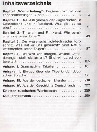 Inhaltsverzeichnis
Kapitel „Wiederholung“. Beginnen wir mit den
Ferienerinnerungen. Oder? ............................................ 3
Kapitel 1. Das Alltagsleben der Jugendlichen in
Deutschland und in Russland. Was gibt es da
alles? ...................................................................................... 11
Kapitel 2. Theater- und Filmkunst. Wie berei­
chern sie unser Leben? ................................................. 49
Kapitel 3. Der wissenschaftlich-technische Fort­
schritt. Was hat er uns gebracht? Sind Natur­
katastrophen seine Folgen? .......................................... 87
Kapitel 4. Die Welt von morgen. Welche Anfor­
derungen stellt sie an uns? Sind wir darauf vor­
bereitet? ................................................................................. 125
Anhang I. Grammatik in T a b e lle n .............................. 161
Anhang II. Einiges über die Theorie der deut­
schen Sprache ................................................................... 171
Anhang III. Aus der deutschen Literatur................ 210
Anhang IV. Aus der Geschichte Deutschlands . . . 227
Deutsch-russisches Wörterbuch .......................... 259
Quellennachweis.......................................................... 269
 