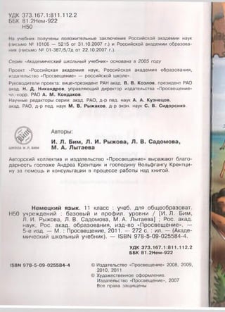 УДК 373.167.1:811.112.2
ББК 81,2Нем-922
Н50
11.1 учебник получены положительные заключения Российской академии наук
(письмо № 10106 — 5215 от 31.10.2007 г.) и Российской академии образова­
ния (письмо № 01-387/5/7д от 22.10.2007 г.).
Сория «Академический школьный учебник» основана в 2005 году
Проект «Российская академия наук, Российская академия образования,
издательство «Просвещение» — российской школе».
Руководители проекта: вице-президент РАН акад. В. В. Козлов, президент РАО
акад. Н. Д. Никандров, управляющий директор издательства «Просвещение»
чл -корр. РАО А. М. Кондаков.
Научные редакторы серии: акад. РАО, д-р пед. наук А. А. Кузнецов,
акад. РАО, д-р пед. наук М. В. Рыжаков, д-р экон. наук С. В. Сидоренко.
Авторский коллектив и издательство «Просвещение» выражают благо­
дарность госпоже Андреа Крентцин и господину Вольфгангу Крентци-
ну за помощь и консультации в процессе работы над книгой.
Немецкий язык. 11 класс : учеб. для общеобразоват.
Н50 учреждений : базовый и профил. уровни / [И. Л. Бим,
Л. И. Рыжова, Л. В. Садомова, М. А. Лытаева] ; Рос. акад.
наук, Рос. акад. образования, изд-во «Просвещение». —
5-е изд. — М. : Просвещение, 2011. — 272 с. : ил. — (Акаде­
мический школьный учебник). — 18ВЫ 978-5-09-025584-4.
УДК 373.167.1:811.112.2
ББК 81.2Нем-922
ISBN 978-5-09-025584-4 © Издательство «Просвещение» 2008, 2009,
2010, 2011
© Художественное оформление.
Издательство «Просвещение», 2007
Все права защищены
 