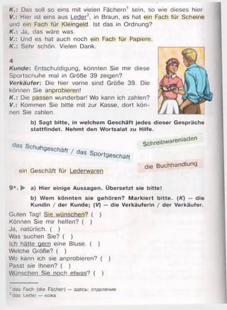 K.: Das soll so eins mit vielen
V.: Hier ist eins aus Leder2, in
und ein Fach für Kleingeld. Ist
K.: Ja, das wäre was.
V.: Und es hat auch noch ein
K.: Sehr schön. Vielen Dank.
4
Kunde: Entschuldigung, könnten Sie mir diese
Sportschuhe mal in Größe 39 zeigen?
Verkäufer: Die hier vorne sind Größe 39. Die
können Sie anprobieren!
K.: Die passen wunderbar! Wo kann ich zahlen?
V.: Kommen Sie bitte mit zur Kasse, dort kön­
nen Sie zahlen.
b) Sagt bitte, in welchem Geschäft jedes dieser Gespräche
stattfindet. Nehmt den Wortsalat zu Hilfe.
das „ schreibwarenladen
u gesohäfi / das sportaeschäf,
die Buchhandlung
ein Geschäft für Lederwaren
9 *. ► a) Hier einige Aussagen. Übersetzt sie bitte!
b) Wem könnten sie gehören? M arkiert bitte. (K) — die
Kundin / der Kunde; (V) — die Verkäuferin / der Verkäufer.
Guten Tag! Sie wünschen? ( )
Können Sie mir helfen? ( )
Ja, natürlich. ( )
Was suchen Sie? ( )
Ich hätte gern eine Bluse. ( )
Welche Größe? ( )
Wo kann ich sie anprobieren? ( )
Passt sie Ihnen? ( )
Wünschen Sie noch etwas? ( )
Fächern1 sein, so wie dieses hier.
Braun, es hat ein Fach für Scheine
das in Ordnung?
Fach für Papiere.
1das Fach (die Fächer) — здесь: отделение
1das Leder — кожа
 