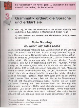 Sie wünschen? Ich hätte gern ... Wünschen Sie noch
etwas? das Leder, die Lederwaren
Grammatik ordnet die Sprache
und erklärt sie
Der Tag, an dem die Arbeit ruht — das ist der Sonntag. Wie
verbringen Jugendliche in Deutschland diesen Tag?
a) Lest darüber und markiert die Nebensätze (придаточные
предложения).
Mein Sonntag
Viel Sport und gutes Essen
Dennis geht samstags meistens aus. Darum schläft er am Sonntag
lange. „Es kann schon mal drei Uhr nachmittags werden“, sagt er.
Seine Eltern und seine Schwester haben dann schon lange gefrüh-
•.luckt. Er findet es „nicht weiter dramatisch", dass er allein seinen
K.iffee trinkt: „Wir sehen uns sehr oft in der Woche.“ Dennis
veiabredet sich für den Nachmittag gern mit Freunden. Vorher
oiledigt er die Hausaufgaben oder übt für die nächste Klausur. Bei
«iiitom Wetter trifft er sich mit seinen Freunden im Park. Meistens
nimmt er seinen amerikanischen Ball, das „Ei“, dorthin mit. Dennis
hat ein Jahr als Austauschschüler in Amerika gelebt. Seitdem
spielt er American Football1. Nach dem Spiel geht es bei Dennis
sportlich weiter. Wenn er noch Zeit hat, fährt er ins Fitnesscenter.
„Weil ich oft Rückenschmerzen habe, nehme ich an einem
•.|)<!/iellen Training teil.“ Die Familie lässt am Sonntag das
Mittagessen ausfallen. Dafür wird abends gekocht und warm
gegessen. Das Essen am Sonntag schätzt Dennis besonders.
„Meistens gibt es etwas besonders Leckeres2, das meine Mutter
u«*kocht hat. Am Sonntag kocht sie etwas aufwändiger3 als in der
'American Football — (lies: эмёрикен футбол)
Jotwas Leckeres — что-нибудь вкусное
'uufwändig — здесь: разнообразно
 