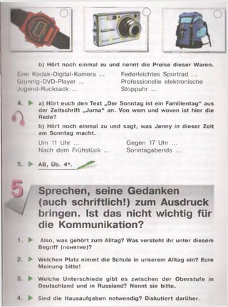 b) Hört noch einmal zu und nennt die Preise dieser Waren.
I um Kodak-Digital-Kamera ... Federleichtes Sportrad ...
( .;undig-DVD-Player ... Professionelle elektronische
.Ingend-Rucksack ... Stoppuhr ...
А
I a) Hört euch den Text „Der Sonntag ist ein Familientag“ aus
der Zeitschrift „Juma“ an. Von wem und wovon ist hier die
Rede?
b) Hört noch einmal zu und sagt, was Jenny in dieser Zeit
am Sonntag macht.
Um 11 Uhr ... Gegen 17 Uhr ...
Nach dem Frühstück ... Sonntagabends ...
». ► AB, Üb. 4*.
Sprechen, seine Gedanken
(auch schriftlich!) zum Ausdruck
bringen. Ist das nicht wichtig für
die Kommunikation?
I ► Also, was gehört zum Alltag? Was versteht ihr unter diesem
Begriff (понятие)?
► Welchen Platz nimmt die Schule in unserem Alltag ein? Eure
Meinung bitte!
II. Welche Unterschiede gibt es zwischen der Oberstufe in
Deutschland und in Russland? Nennt sie bitte.
-I Sind die Hausaufgaben notwendig? Diskutiert darüber.
 