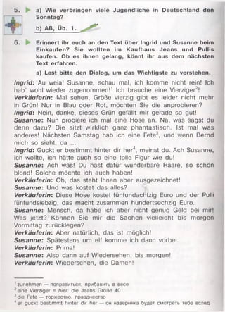 5. a) Wie verbringen viele Jugendliche in Deutschland den
Sonntag?
6. Erinnert ihr euch an den Text über Ingrid und Susanne beim
Einkäufen? Sie wollten im Kaufhaus Jeans und Pullis
kaufen. Ob es ihnen gelang, könnt ihr aus dem nächsten
Text erfahren.
a) Lest bitte den Dialog, um das Wichtigste zu verstehen.
Ingrid: Au weia! Susanne, schau mal, ich komme nicht rein! Ich
hab’ wohl wieder zugenommen!1 Ich brauche eine Vierziger2!
Verkäuferin: Mal sehen, Größe vierzig gibt es leider nicht mehr
in Grün! Nur in Blau oder Rot, möchten Sie die anprobieren?
Ingrid: Nein, danke, dieses Grün gefällt mir gerade so gut!
Susanne: Nun probiere ich mal eine Hose an, Na, was sagst du
denn dazu? Die sitzt wirklich ganz phantastisch. Ist mal was
anderes! Nächsten Samstag hab ich eine Fete3, und wenn Bernd
mich so sieht, da ...
Ingrid: Guckt er bestimmt hinter dir her4, meinst du. Ach Susanne,
ich wollte, ich hätte auch so eine tolle Figur wie du!
Susanne: Ach was! Du hast dafür wunderbare Haare, so schön
blond! Solche möchte ich auch haben!
Verkäuferin: Oh, das steht Ihnen aber ausgezeichnet!
Susanne: Und was kostet das alles?
Verkäuferin: Diese Hose kostet fünfundachtzig Euro und der Pulli
fünfundsiebzig, das macht zusammen hundertsechzig Euro.
Susanne: Mensch, da habe ich aber nicht genug Geld bei mir!
Was jetzt? Können Sie mir die Sachen vielleicht bis morgen
Vormittag zurücklegen?
Verkäuferin: Aber natürlich, das ist möglich!
Susanne: Spätestens um elf komme ich dann vorbei.
Verkäuferin: Prima!
Susanne: Also dann auf Wiedersehen, bis morgen!
Verkäuferin: Wiedersehen, die Damen!
' zunehmen — поправиться, прибавить в весе
2eine Vierziger = hier: die Jeans Größe 40
3die Fete — торжество, празднество
4er guckt bestimmt hinter dir her — он наверняка будет смотреть тебе вслед
b) AB, Ub. 1.
 