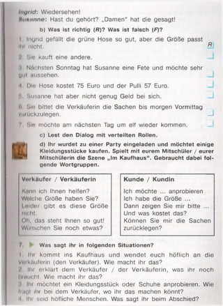 Injrlc1: Wiedersehen!
Huminne: Hast du gehört? „Damen“ hat die gesagt!
b) Was ist richtig (/?)? Was ist falsch (F)?
I Ingrid gefällt die grüne Hose so gut, aber die Größe passt
llu nicht. Bl
Sie kauft eine andere. —I
:i Nächsten Sonntag hat Susanne eine Fete und möchte sehr
UUt aussehen.
•I Die Hose kostet 75 Euro und der Pulli 57 Euro. -J
b Susanne hat aber nicht genug Geld bei sich.
6 Sic bittet die Verkäuferin die Sachen bis morgen Vormittag
/urückzulegen. —I
7 Sie möchte am nächsten Tag um elf wieder kommen.
c) Lest den Dialog mit verteilten Rollen.
■
d) Ihr wurdet zu einer Party eingeladen und möchtet einige
Kleidungsstücke kaufen. Spielt mit eurem Mitschüler / eurer
Mitschülerin die Szene „Im Kaufhaus“. Gebraucht dabei fol­
gende Wortgruppen.
Kunde / Kundin
Ich möchte ... anprobieren
Ich habe die Größe ...
Dann zeigen Sie mir bitte ...
Und was kostet das?
Können Sie mir die Sachen
zurücklegen?
7. ► Was sagt ihr in folgenden Situationen?
I llu kommt ins Kaufhaus und wendet euch höflich an die
Vutkauferin (den Verkäufer). Wie macht ihr das?
llu erklärt dem Verkäufer / der Verkäuferin, was ihr noch
hidiicht. Wie macht ihr das?
i IIii möchtet ein Kleidungsstück oder Schuhe anprobieren. Wie
li.ml ilu bei dem Verkäufer, wo ihr das machen könnt?
■I IIii seid höfliche Menschen. Was sagt ihr beim Abschied?
Vm käufer / Verkäuferin
K.um ich Ihnen helfen?
Wtilche Größe haben Sie?
I mder gibt es diese Größe
nicht.
Oh, das steht Ihnen so gut!
Wünschen Sie noch etwas?
 