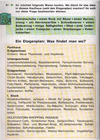 8 *. I Ihr möchtet folgende Waren kaufen. Wo könnt ihr das alles
in diesem Kaufhaus (seht den Etagenplan) machen? Ihr sollt
nur diese Frage beantworten können.
Damenschuhe • einen Rock mit Bluse • einen Herren­
anzug • ein Herrenparfüm • Schreibwaren • einen
Badeanzug • einige Süßigkeiten • Obst • eine Leder­
jacke • einen Computer • einen Staubsauger • Video­
kassetten
Ein Etagenplan: Was findet man wo?
Parkhaus
Erdgeschoss
Einfahrt: Neue Thaulowstr. und Hopfenstr.
Untergeschoss
Lebensmittelabteilung, Bestellannahme, Feinschmecker-Service,
Frischfleischabteilung, Fischabteilung, Cafeteria-Imbiss.
Erdgeschoss
Kurzwaren, Handarbeiten, Modewaren, Pfaff-Nähmaschinen,
Christ-Studio, Handschuhe, Zeitschriften, Strümpfe, Trikotagen,
Herren-Artikel, Herren-Wollwaren, Hüte, Schirme, Süßwaren,
Foto/Optik, Parfümerie, Haarstudio, Uhren-Schmuckabteilung,
Kuchenstand, Buchabteilung, Bürotechnik, Schreibwaren,
Lederwaren, Koffer.
I. Stock
Kinderkonfektion, Junique — Mode für junge Leute, Stoffab­
teilung, Treffpunkt für Preisbewusste, Bettwäsche, Frottierwaren,
Bademoden, Miederwaren, Da-Wäsche, Schürzen, Alles fürs
Kind, Fotostudio, Kundendienstzentrum, Reisebüro, Kundentoi­
letten.
HOLSTENTÖRN-SHOPPING PASSAGE:
Boulevard-Café, Schlemmer-Kate, Zeitschriften, Tabakwaren,
Süßwaren, Obst- und Blumen-Shop, AC-Aktionscenter, Schall­
plattenbar, Schuhabsatzbar, Fotofix.
Autozubehör, Gartengeräte, Hobby-Heimwerker, Vogelkäfige,
Aquarien.
 