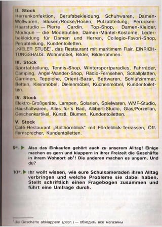II. Stock
Mnnenkonfektion, Berufsbekleidung, Schuhwaren, Damen-
Wi)liw;iren, Blusen/Röcke/Hosen, Putzabteilung, Perücken-
Mnurstudio — Pierre Cardin, Top-Shop, Damen-Kleider,
Modique — die Modebutike, Damen-Mäntel-Kostüme, Leder-
hrtkleidung für Damen und Herren, Collegio-Favori-Shop,
I'ul/abteilung, Kundentoiletten.
„KIELER STUBE“, das Restaurant mit maritimem Flair, EINRICH-
IUNGSHAUS: Wohnmöbel, Bilder, Bilderrahmen.
IM. Stock
Sportabteilung, Tennis-Shop, Wintersportparadies, Fahrräder,
Camping, Angel-Wander-Shop, Radio-Fernsehen, Schallplatten,
(tiudinen, Teppiche, Orient-Bazar, Bettwaren, Schlafzimmer,
Botten, Kleinmöbel, Dielenmöbel, Küchenmöbel, Kundentoilet-
Uin,
IV. Stock
I luktro-Großgeräte, Lampen, Solarien, Spielwaren, WMF-Studio,
Muushaltwaren, Alles für’s Bad, Allibert-Studio, Glas/Porzellan,
Qoschenkartikel, Künstl. Blumen, Kundentoiletten.
V. Stock
Cnfrt-Restaurant „Bollhörnblick“ mit Fördeblick-Terrassen, Öff.
I Hinsprecher, Kundentoiletten.
9*. ► Also das Einkäufen gehört auch zu unserem Alltag! Einige
machen es gern und klappern in ihrer Freizeit die Geschäfte
in ihrem Wohnort ab1! Die anderen machen es ungern. Und
du?
10'. ► Ihr wollt wissen, wie eure Schulkameraden ihren Alltag
verbringen und welche Probleme sie dabei haben.
Stellt schriftlich einen Fragebogen zusammen und
führt eine Umfrage durch.
«II«* Geschäfte abklappern (разг.) — обходить все магазины
 