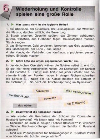 r« *
rj / Wiederholung und Kontrolle
spielen eine große Rolle
1. ► Was passt nicht in die logische Reihe?
1. die Oberstufe, der Grundkurs, der Leistungskurs, das Wahlfach,
die Klausur, durchschnittlich, die Bewertung
2. Staub wischen, Geschirr spülen, das Zimmer aufräumen,
putzen, waschen, den Fußboden fegen, Hausaufgaben machen,
Staub saugen
3. das Einkommen, Geld verdienen, bewerten, das Geld ausgeben,
das Taschengeld, der Lohn / das Gehalt
4. der Kunde, der Verkäufer, das Kaufhaus, anprobieren, passen,
nähen, Einkäufe machen
2. ► Setzt bitte die unten angegebenen Wörter ein.
In der deutschen Oberstufe wählen die Schüler selbst ... und ... .
Es gibt hier keine traditionellen Noten. Die Leistungen der Schüler
... mit Punkten ... . Für ... zum Abitur soll jeder Schüler eine be­
stimmte Anzahl von Punkten haben. In einigen Fächern schreiben
die Schüler !■.. . Nach der 13. Klasse machen die Schüler in
Deutschland ... . So heißt die Abschlussprüfung im Gymnasium.
Klausuren die Leistungskurve
a,e Grundkurse
das Abitur
bewerten
die Zulassung
3. Beantwortet die folgenden Fragen.
— Wie werden die Kenntnisse der Schüler der Oberstufe in
Russland bewertet? Mit Noten oder mit Punkten?
— Schreiben sie auch in einigen Fächern Klausuren? In welchen?
— Welche Abschlussprüfungen müssen die Schüler in Russland
ablegen?
— Sind alle Prüfungsfächer für Schulabgänger in Russland Pflicht
oder können die Schüler einige wählen?
 