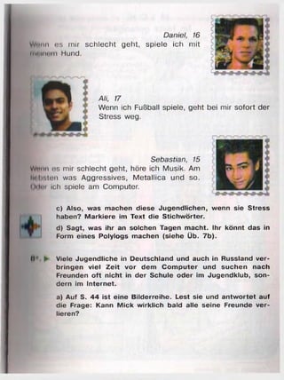 Daniel, 16
Wmm os mir schlecht geht, spiele ich mit
inninom Hund.
0*
Ali, 17
Wenn ich Fußball spiele, geht bei mir sofort der
Stress weg.
Sebastian, 15
Wntm cs mir schlecht geht, höre ich Musik. Am
linhsitüi was Aggressives, Metallica und so.
Ui Im ich spiele am Computer.
c) Also, was machen diese Jugendlichen, wenn sie Stress
haben? Markiere im Text die Stichwörter.
d) Sagt, was ihr an solchen Tagen macht. Ihr könnt das in
Form eines Polylogs machen (siehe Üb. 7b).
(1'". ► Viele Jugendliche in Deutschland und auch in Russland ver­
bringen viel Zeit vor dem Computer und suchen nach
Freunden oft nicht in der Schule oder im Jugendklub, son­
dern im Internet.
a) Auf S. 44 ist eine Bilderreihe. Lest sie und antwortet auf
die Frage: Kann Mick wirklich bald alle seine Freunde ver­
lieren?
 