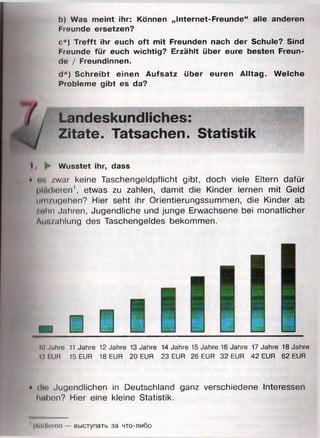 b) Was meint ihr: Können „Internet-Freunde“ alle anderen
Freunde ersetzen?
c *) Trefft ihr euch oft mit Freunden nach der Schule? Sind
Freunde für euch wichtig? Erzählt über eure besten Freun­
de / Freundinnen.
d*) Schreibt einen Aufsatz über euren Alltag. Welche
Probleme gibt es da?
I ► Wusstet ihr, dass
• «r. /war keine Taschengeldpflicht gibt, doch viele Eltern dafür
plädieren1, etwas zu zahlen, damit die Kinder lernen mit Geld
nm/ugehen? Hier seht ihr Orientierungssummen, die Kinder ab
/Hm Jahren, Jugendliche und junge Erwachsene bei monatlicher
Am./ahlung des Taschengeldes bekommen.
10 Jahre 11 Jahre 12 Jahre 13 Jahre 14 Jahre 15 Jahre 16 Jahre 17 Jahre 18 Jahre
IM I UR 15 EUR 18 EUR 20 EUR 23 EUR 26 EUR 32 EUR 42 EUR 62 EUR
• tIm1Jugendlichen in Deutschland ganz verschiedene Interessen
haben? Hier eine kleine Statistik.
' pM ldtoren B bicryn a T b 3a h t o -a m ö o
Landeskundliches:
Zitate. Tatsachen. Statis
 