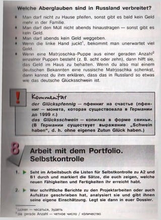 W elch e Aberglauben sind in Russland verbreitet?
Muii darf nicht zu Hause pfeifen, sonst gibt es bald kein Geld
innln in der Familie.
M.ni darf den Müll nicht abends hinaustragen — sonst gibt es
K«'In Geld.
m .m darf abends kein Geld weggeben.
Wenn die linke Hand juckt1, bekommt man unerwartet viel
Otild.
Wenn eine Matrjoschka-Puppe aus einer geraden Anzahl2
oln/olner Puppen besteht (z. B. acht oder zehn), dann hilft sie,
das Geld im Haus zu behalten. Wenn du also mal einem
deutschen Bekannten eine russische Matrjoschka schenkst,
il.mn kannst du ihm erklären, dass das in Russland so etwas
win das deutsche Glücksschwein ist.
AlW l
der Glückspfennig — пфенниг на счастье (пфен­
ниг — монета, которая существовала в Германии
до 1999 г.)
das Glücksschwein — копилка в форме свиньи.
(В Германии существует выражение „Schwein
haben“, d. h. ohne eigenes Zutun Glück haben.)
Arbeit mit dem Portfolio.
Selbstkontrolle
Seht im Arbeitsbuch die Listen für Selbstkontrolle zu A2 und
B1 durch und markiert die Sätze, die euch zeigen, welche
neuen Fähigkeiten und Fertigkeiten ihr erreicht habt.
B. ► Wer schriftliche Berichte zu den Projektarbeiten oder auch
Aufsätze geschrieben hat, analysiert sie und gibt ihnen
seine eigene Einschätzung. Legt sie dann in euer Dossier.
Im Imin - чесаться, зудеть
1Hin iiniade Anzahl — четное число / количество
 