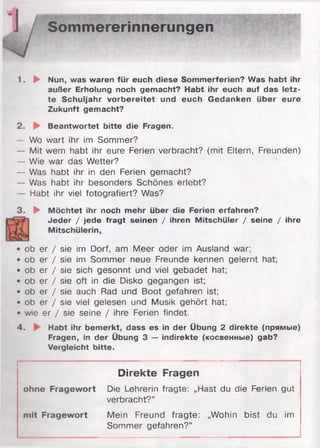 Sommererinnerungen
1. ► Nun, was waren für euch diese Sommerferien? Was habt ihr
außer Erholung noch gemacht? Habt ihr euch auf das letz­
te Schuljahr vorbereitet und euch Gedanken über eure
Zukunft gemacht?
2. Beantwortet bitte die Fragen.
—Wo wart ihr im Sommer?
— Mit wem habt ihr eure Ferien verbracht? (mit Eltern, Freunden)
— Wie war das Wetter?
— Was habt ihr in den Ferien gemacht?
— Was habt ihr besonders Schönes erlebt?
— Habt ihr viel fotografiert? Was?
3. ► Möchtet ihr noch mehr über die Ferien erfahren?
Jeder / jede fragt seinen / ihren Mitschüler / seine / ihre
Mitschülerin,
• ob er / sie im Dorf, am Meer oder im Ausland war;
• ob er / sie im Sommer neue Freunde kennen gelernt hat;
• ob er / sie sich gesonnt und viel gebadet hat;
• ob er / sie oft in die Disko gegangen ist;
• ob er / sie auch Rad und Boot gefahren ist;
• ob er / sie viel gelesen und Musik gehört hat;
• wie er / sie seine / ihre Ferien findet.
4. Habt ihr bemerkt, dass es in der Übung 2 direkte (прямые)
Fragen, in der Übung 3 — indirekte (косвенные) gab?
Vergleicht bitte.
Direkte Fragen
ohne Fragewort Die Lehrerin fragte: „Hast du die Ferien gut
verbracht?“
mit Fragewort Mein Freund fragte: „Wohin bist du im
Sommer gefahren?“
 
