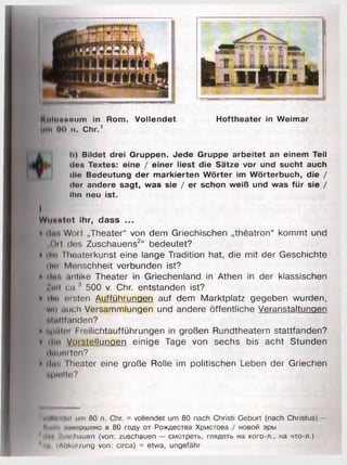 Mulonnmim in Rom. Vollendet Hoftheater in Weimar
u m « 00 n. Chr.1
I>) Bildet drei Gruppen. Jede Gruppe arbeitet an einem Teil
dos Textes: eine / einer liest die Sätze vor und sucht auch
die Bedeutung der markierten Wörter im Wörterbuch, die /
der andere sagt, was sie / er schon weiß und was für sie /
Ihn neu ist.
I
Wut«Mot ihr, dass ...
• il.r. Wort „Theater“ von dem Griechischen „theatron“ kommt und
„Oil (los Zuschauens2“ bedeutet?
• Hin IImaterkunst eine lange Tradition hat, die mit der Geschichte
lim Menschheit verbunden ist?
• (Im), .mlike Theater in Griechenland in Athen in der klassischen
/m l ca.* 500 v. Chr. entstanden ist?
• d io msten Aufführungen auf dem Marktplatz gegeben wurden,
w o .meh Versammlungen und andere öffentliche Veranstaltungen
•-l.il Ifanden?
t upiilei Freilichtaufführungen in großen Rundtheatern stattfanden?
• dio Voistellunaen einige Tage von sechs bis acht Stunden
ilaiioiten?
• (Ins Iheater eine große Rolle im politischen Leben der Griechen
uplaite?
VollemInl um 80 n. Chr. = vollendet um 80 nach Christi Geburt (nach Christus) —
Пии., мп.'ршено в 80 году от Рождества Христова / новой эры
tlea /им hauen (von: zuschauen — смотреть, глядеть на кого-л., на что-л.)
. u (Abkürzung von: circa) = etwa, ungefähr
 