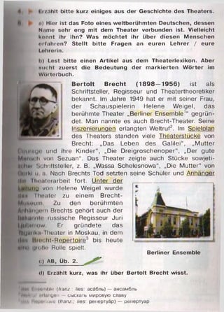 4i P Erzählt bitte kurz einiges aus der Geschichte des Theaters.
<•) Hier ist das Foto eines w eltberühm ten Deutschen, dessen
Nume sehr eng m it dem Theater verbunden ist. Vielleicht
könnt ihr ihn? Was m öchtet ihr über diesen M enschen
tu fahren? S te llt b itte Fragen an euren Lehrer / eure
I »hrerin.
i>) Lest bitte einen Artikel aus dem Theaterlexikon. Aber
«ucht zuerst die Bedeutung der m arkierten W örter im
W örterbuch.
B e rto lt B re c h t (1 8 9 8 —1 95 6 ) ist als
Schriftsteller, Regisseur und Theatertheoretiker
bekannt. Im Jahre 1949 hat er mit seiner Frau,
der Schauspielerin Helene Weigel, das
berühmte Theater „Berliner Ensemble'“ gegrün­
det. Man nannte es auch Brecht-Theater. Seine
Inszenierungen erlangten Weltruf2. Im Spielplan
des Theaters standen viele Theaterstücke von
Brecht: „Das Leben des Galilei“, „Mutter
О т и т !'' und ihre Kinder“ , „Die Dreigroschenoper“, „Der gute
Ммм'И'И von Sezuan“. Das Theater zeigte auch Stücke sowjeti-
ti hm Schriftsteller, z. B. „Wassa Schelesnowa“, „Die Mutter“ von
(ituki и .i Nach Brechts Tod setzten seine Schüler und Anhänger
i|N Iln*at(!rarbeit fort. Unter der
Luitunu von Helene Weigel wurde
Мин Iheiter zu einem Brecht-
MutHMiin Zu den berühmten
■ЙНЙиипт Brechts gehört auch der
IlMkunnlo russische Regisseur Juri
|.|libinn*w Er gründete das
füHJMiikii Theater in Moskau, in dem
•l.iu Brocht«Repertoire3 bis heute
Alm1 1.11 (>I5(1 Rolle spielt.
Berliner Ensemble
<:) AB, Üb. 2.
<l) Erzählt kurz, was ihr über B ertolt Brecht wisst.
Kmn Enenmble (franz., lies асйбль) — ансамбль
W«lliui i il.mgen - сыскать мировую славу
lim. Ныршюпе (tram.; lies' репертуар) — репертуар
 