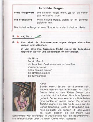 Indirekte Fragen
ohne Fragewort Die Lehrerin fragte mich, ob ich die Ferien
gut verbracht habe.
mit Fragewort Mein Freund fragte, wohin ich im Sommer
gefahren bin.
Die indirekte Frage ist eine Sonderform der indirekten Rede.
5. ► AB, Üb.
6. ► Hier sind die Sommererinnerungen einiger deutscher
Jungen und Mädchen.
a) Lest bitte ihre Aussagen. Findet zuerst die Bedeutung
folgender Wörter und Wendungen im Wörterbuch.
die Hitze
So ein Pech!
ein bisschen Geld zusammenschmeißen
komischerweise
einen Streich spielen
die Umkleidekabine
die Klimaanlage
Anna
Schön warm. So soll der Sommer sein.
Andere nennen das Affenhitze. Ich nicht.
Darum liebe ich den Süden. Dieses Jahr
habe ich mich auf einen Urlaub in Spanien
gefreut. Schon eine Woche vor Urlaubsbe­
ginn packte ich meine Koffer. Bei unserer
Abfahrt regnete es. Ich freute mich auf die
Sonne Spaniens. Doch am Urlaubsort reg­
nete es auch. Die ganzen 14 Tage wurde
es kaum besser. So ein Pech! Das
Schlimmste war allerdings: In Deutschland war ein Traumsommer.
Mit Temperaturen über 30 Grad. Ohne mich. Schade!
 