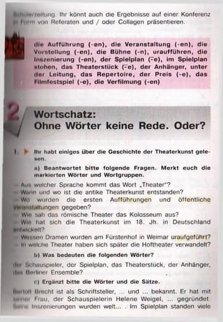 Jplitilnt/t'ilim g. Ihr könnt auch die Ergebnisse auf einer Konferenz
it p htim viui Referaten und / oder Collagen präsentieren.
Mio A u ffü h ru n g (-e n ), d ie V e ra n s ta ltu n g (-e n ), d ie
1 V o rste llu n g (-e n ), d ie B ühne (-n ), u ra u ffü h re n , d ie
B | ^ In n /e n ie ru n g (-e n ), d e r S p ie lp la n ("e ), im S pielp la n
j ntohen, das T h e a te rs tü c k f-e ), d e r A nhänger, u n te r
tlo r L e itu n g , d a s R e p e rto ire , d e r P re is (-e ), d as
l ilm fe s ts p ie l (-e ), d ie V e rfilm u n g (-en )
Wortschatz:
A / Ohne Wörter keine Rede. Oder?
I ► Dir habt einiges über die Geschichte der Theaterkunst gele-
»on.
n) B eantw ortet b itte folgende Fragen. M erkt euch die
markierten W örter und W ortgruppen.
^ Au*» welcher Sprache kommt das Wort „Theater“?
* Wann und wo ist die antike Theaterkunst entstanden?
is Wn wurden die ersten Aufführungen und öffentliche
Vimm'.i.iltungen gegeben?
* Wie sah das römische Theater das Kolosseum aus?
Wie hat sich die Theaterkunst im 18. Jh. in Deutschland
tmlwlokolt?
c WoMHnn Dramen wurden am Fürstenhof in Weimar uraufgeführt?
- In welche Theater haben sich später die Hoftheater verwandelt?
I>) Was bedeuten die folgenden W örter?
ilm Schauspieler, der Spielplan, das Theaterstück, der Anhänger,
ilit'i lintliner Ensemble?
c) Ergänzt bitte die W örter und die Sätze.
Hm lull Hiecht ist als Schriftsteller, ... und ... bekannt. Er hat mit
nniiml | rau, der Schauspielerin Helene Weigel, ... gegründet.
Inlim Inszenierungen wurden weit... . Im Spielplan standen viele
 