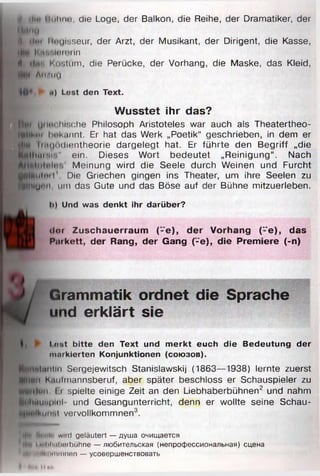 L ilin Hohne, die Loge, der Balkon, die Reihe, der Dramatiker, der
Mm tu
il ilm Muuisseur, der Arzt, der Musikant, der Dirigent, die Kasse,
illf I' ,r -.UllOlin
4 tl «n Kostüm, die Perücke, der Vorhang, die Maske, das Kleid,
m-i An/im
№*,► <•) Lost den Text.
Wusstet ihr das?
Hr>. Ijiim hr.che Philosoph Aristoteles war auch als Theatertheo-
l§|lk»*i Imkannt. Er hat das Werk „Poetik“ geschrieben, in dem er
Imijodiontheorie dargelegt hat. Er führte den Begriff „die
H tliM iM ’." ein. Dieses Wort bedeutet „Reinigung“ . Nach
Meinung wird die Seele durch Weinen und Furcht
SilMiitiul1 Die Griechen gingen ins Theater, um ihre Seelen zu
IlllUnn, um das Gute und das Böse auf der Bühne mitzuerleben.
I») Und was denkt ihr darüber?
d e r Zuschauerraum f-e ), der Vorhang (”e), das
P urkett, der Rang, der Gang (-e), die Premiere (-n)
Grammatik ordnet die Sprache
und erklärt sie
Lost b itte den Text und m erkt euch die Bedeutung der
markierten Konjunktionen (союзов).
^mMcintln Sergejewitsch Stanislawskij (1863—1938) lernte zuerst
m.in.i К.mimannsberuf, aber später beschloss er Schauspieler zu
■tfMiun Er spielte einige Zeit an den Liebhaberbühnen2 und nahm
pilwuNpiH und Gesangunterricht, denn er wollte seine Schau-
ч т ',! vervollkommnen3.
fty# Hwi'li' wiid geläutert — душа очищается
I i**lil ml imbühne — любительская (непрофессиональная) сцена
"YitVtilllMimmimn — усовершенствовать
 