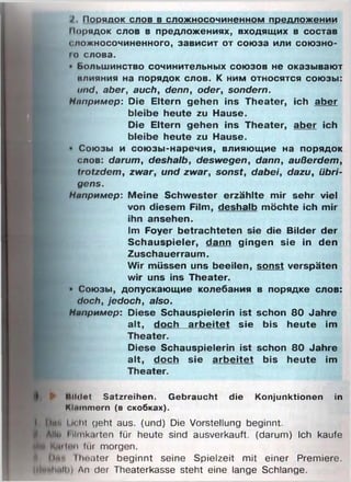 2. Порядок слов в сложносочиненном предложении
Порядок слов в предложениях, входящих в состав
сложносочиненного, зависит от союза или союзно-
ю слова.
• Большинство сочинительных союзов не оказывают
нлияния на порядок слов. К ним относятся союзы:
und, aber, auch, denn, oder, sondern.
Например: Die Eltern gehen ins Theater, ich aber
bleibe heute zu Hause.
Die Eltern gehen ins Theater, aber ich
bleibe heute zu Hause.
• Союзы и союзы-наречия, влияющие на порядок
слов: darum, deshalb, deswegen, dann, außerdem,
trotzdem, zwar, und zwar, sonst, dabei, dazu, übri­
gens.
Например: Meine Schwester erzählte mir sehr viel
von diesem Film, deshalb möchte ich mir
ihn ansehen.
Im Foyer betrachteten sie die Bilder der
Schauspieler, dann gingen sie in den
Zuschauerraum.
Wir müssen uns beeilen, sonst verspäten
wir uns ins Theater.
• Союзы, допускающие колебания в порядке слов:
doch, jedoch, also.
Например: Diese Schauspielerin ist schon 80 Jahre
alt, doch arbeitet sie bis heute im
Theater.
Diese Schauspielerin ist schon 80 Jahre
alt, doch sie arbeitet bis heute im
Theater.
► Mildnt Satzreihen. G ebraucht die K onjunktionen in
Kliiinmern (в скобках).
I Омч In lit geht aus. (und) Die Vorstellung beginnt.
Allw I ilmk.irten für heute sind ausverkauft, (darum) Ich kaufe
ГКйНпп für morgen.
Оми lheater beginnt seine Spielzeit mit einer Premiere.
{rtiMwlli) An der Theaterkasse steht eine lange Schlange.
 