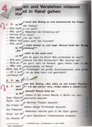 / еп uncl Verstehen müssen
J]j^d in Hand gehen
ft euch den Dialog an und beantw ortet die Fragen.
1- a) der Dialog?
— Wie heißtet mit wem?
— Wer sprid ^ Mädchen die Einladung an?
— N'mmt d#jm Kino?
— Was läuft jnnt der Film?
— Wönn ber eden sich1 die Freunde?
__ JJjg
ft noch einmal zu und sagt: Warum heißt der Dhiln
b) H tf/inladung“ ?
„Die *
, sieht es bei euch aus? 
c w r
’ Aeht ihr gern ins Kino? Wie verabredet ihr euch?
— M it wem -pbleme mit den Kinokarten? Wer besorgt sie?
— Gibt es P ^ o gern: vorn im Parkett, ganz hinten oder in ilm
— Wer sitzt ^chauerraums, im Rang?
Mitte des Zü^n Filmtheater ein großer Zuschauerraum, eine gm llf
— Ist in eur^ r ist da alles klein und gemütlich?
Leinwand od^
2. AB, U r
3.
^uch den Dialog „W ie wäre es m it einem Theiitn»
P* Hört ^?“ («А как насчет того, чтобы пойти в театр?») ап>
besutf
* stim m t? Kreuzt bitte an.
a) WsT
a haben in der ersten Woche in Berlin nur Jazz-
Zwei Mädchtf panzerte besucht.
RocK'- und P _ T, , ,
je Berliner Theater besucht.
Sie h aben vi^
haben einige Filmtheater besucht.
Die Mädchen . .. _
(1 Mädchen mochte gern in die Oper gehen.
Eines von 0 klassische Theaterstücke ansehen.
Es m»öchte si
I
I
1sich Verabrede11
— уговориться, условиться о чем-либо
 